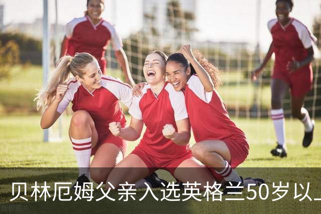 贝林厄姆父亲入选英格兰50岁以上老将队，首次参与国际比赛